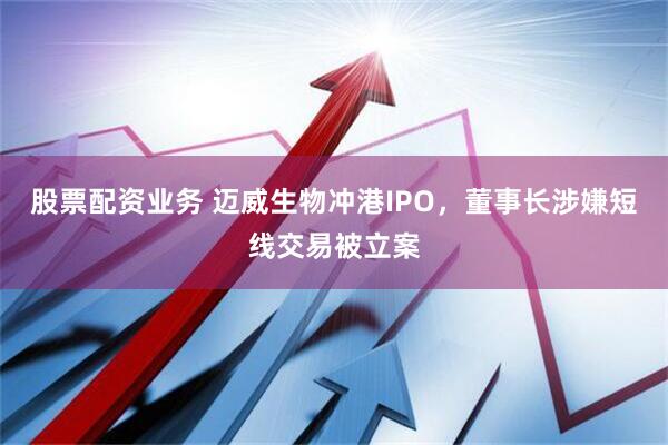 股票配资业务 迈威生物冲港IPO，董事长涉嫌短线交易被立案