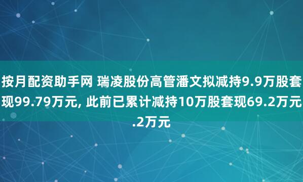 按月配资助手网 瑞凌股份高管潘文拟减持9.9万股套现99.79万元, 此前已累计减持10万股套现69.2万元