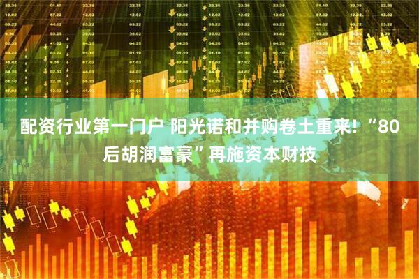 配资行业第一门户 阳光诺和并购卷土重来! “80后胡润富豪”再施资本财技