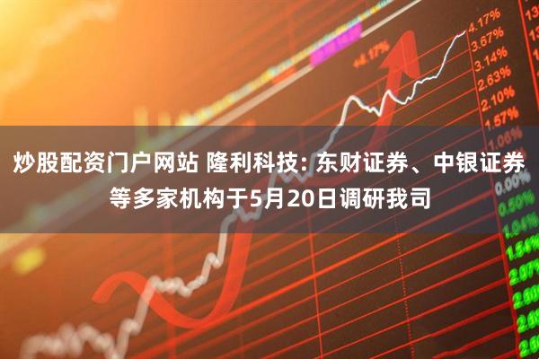 炒股配资门户网站 隆利科技: 东财证券、中银证券等多家机构于5月20日调研我司