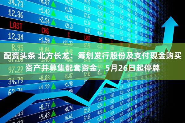 配资头条 北方长龙：筹划发行股份及支付现金购买资产并募集配套资金，5月26日起停牌