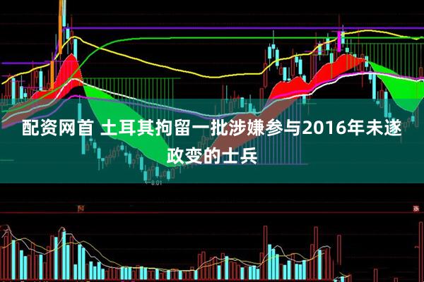 配资网首 土耳其拘留一批涉嫌参与2016年未遂政变的士兵