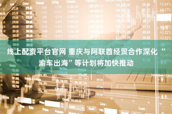 线上配资平台官网 重庆与阿联酋经贸合作深化 “渝车出海”等计划将加快推动