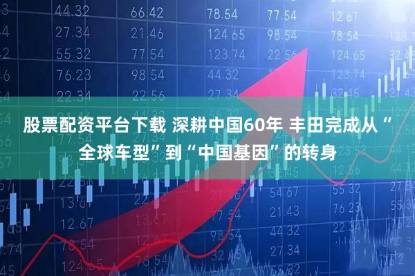 股票配资平台下载 深耕中国60年 丰田完成从“全球车型”到“中国基因”的转身