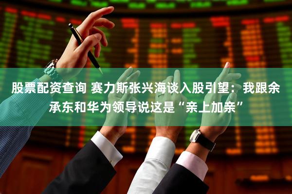 股票配资查询 赛力斯张兴海谈入股引望：我跟余承东和华为领导说这是“亲上加亲”