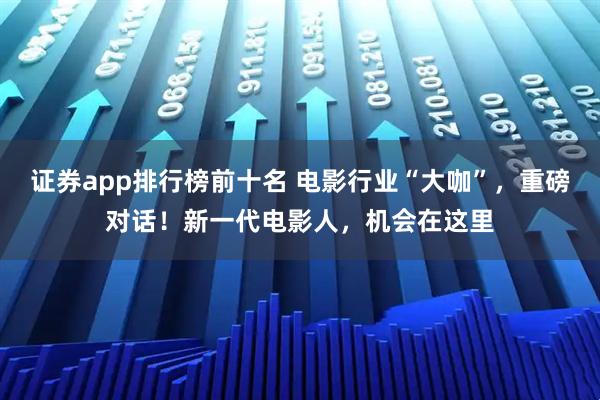 证券app排行榜前十名 电影行业“大咖”，重磅对话！新一代电影人，机会在这里