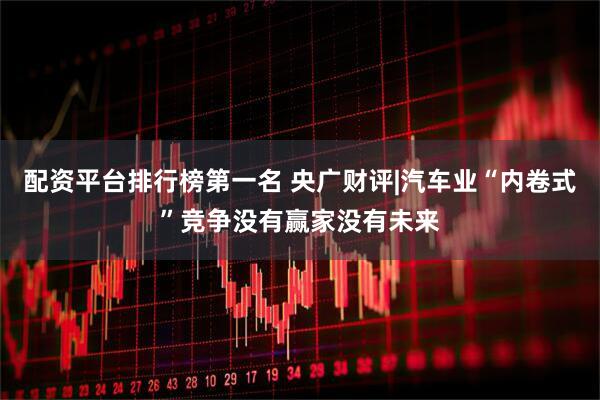 配资平台排行榜第一名 央广财评|汽车业“内卷式”竞争没有赢家没有未来