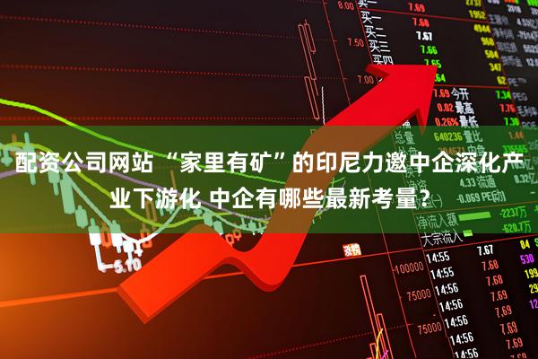 配资公司网站 “家里有矿”的印尼力邀中企深化产业下游化 中企有哪些最新考量？