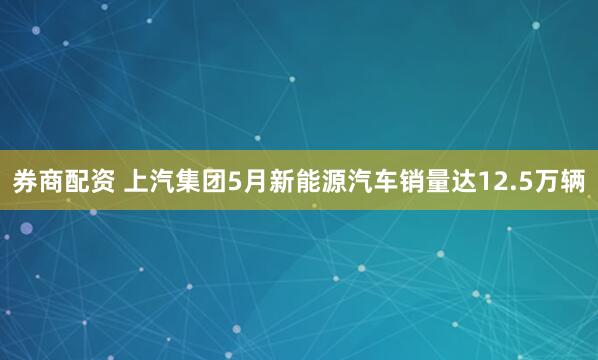 券商配资 上汽集团5月新能源汽车销量达12.5万辆