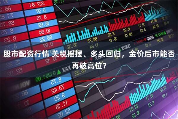 股市配资行情 关税摇摆、多头回归，金价后市能否再破高位？