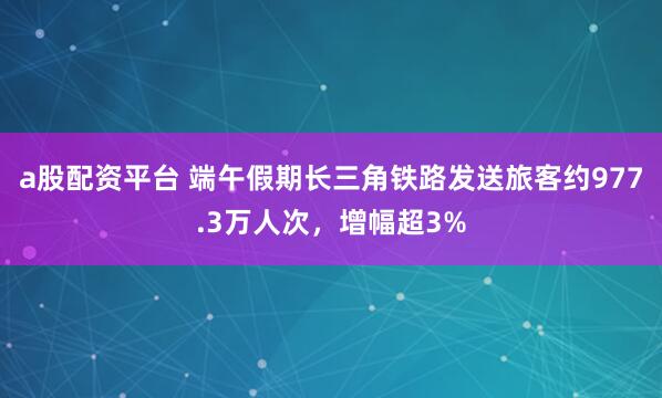 a股配资平台 端午假期长三角铁路发送旅客约977.3万人次，增幅超3%