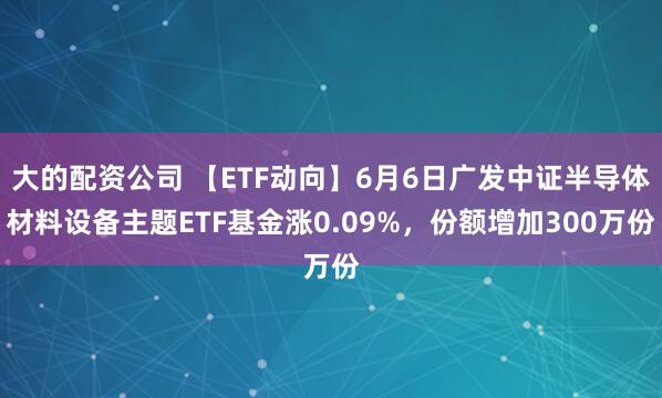大的配资公司 【ETF动向】6月6日广发中证半导体材料设备主题ETF基金涨0.09%，份额增加300万份