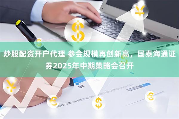 炒股配资开户代理 参会规模再创新高，国泰海通证券2025年中期策略会召开