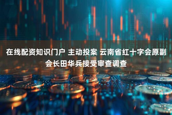 在线配资知识门户 主动投案 云南省红十字会原副会长田华兵接受审查调查