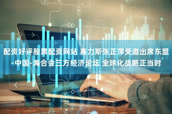 配资好评股票配资网站 赛力斯张正萍受邀出席东盟-中国-海合会三方经济论坛 全球化战略正当时