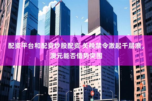 配资平台和配资炒股配资 关税禁令激起千层浪，澳元能否借势突围