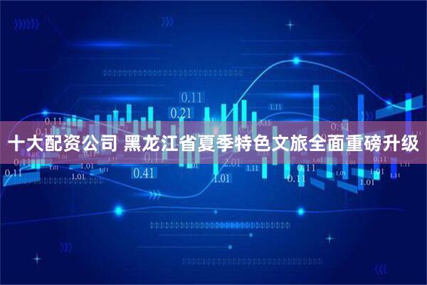 十大配资公司 黑龙江省夏季特色文旅全面重磅升级