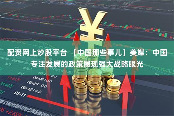 配资网上炒股平台 【中国那些事儿】美媒：中国专注发展的政策展现强大战略眼光