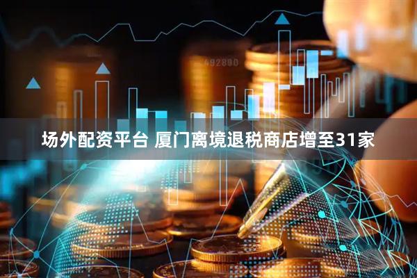 场外配资平台 厦门离境退税商店增至31家