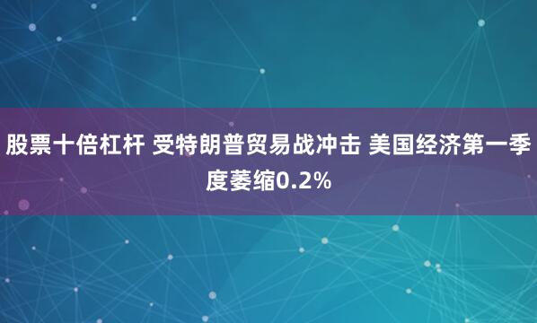 股票十倍杠杆 受特朗普贸易战冲击 美国经济第一季度萎缩0.2%