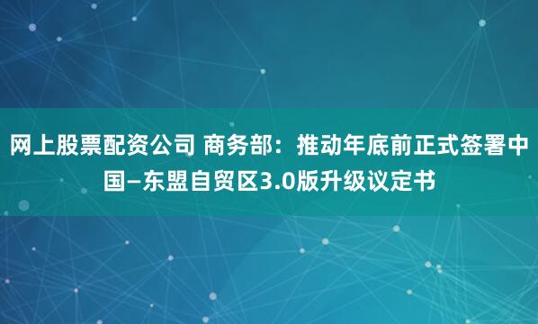 网上股票配资公司 商务部：推动年底前正式签署中国—东盟自贸区3.0版升级议定书
