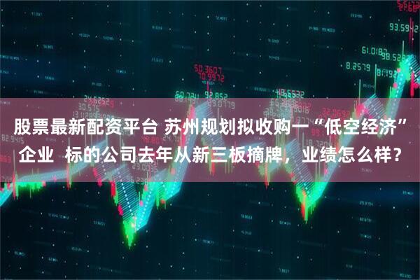 股票最新配资平台 苏州规划拟收购一“低空经济”企业  标的公司去年从新三板摘牌，业绩怎么样？