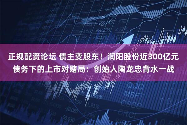 正规配资论坛 债主变股东！润阳股份近300亿元债务下的上市对赌局：创始人陶龙忠背水一战