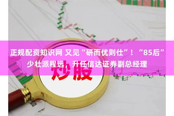 正规配资知识网 又见“研而优则仕”！“85后”少壮派程远，升任信达证券副总经理