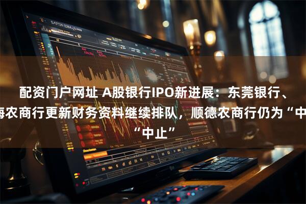 配资门户网址 A股银行IPO新进展：东莞银行、南海农商行更新财务资料继续排队，顺德农商行仍为“中止”