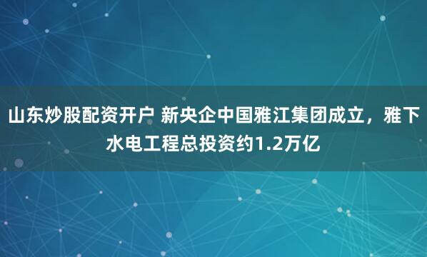 山东炒股配资开户 新央企中国雅江集团成立，雅下水电工程总投资约1.2万亿