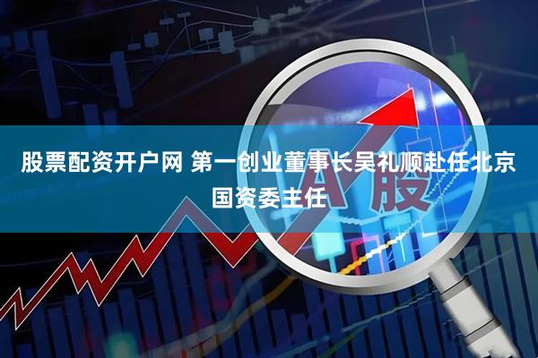 股票配资开户网 第一创业董事长吴礼顺赴任北京国资委主任