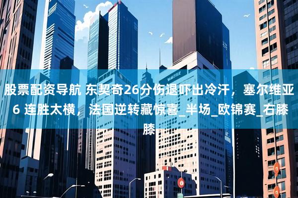股票配资导航 东契奇26分伤退吓出冷汗，塞尔维亚 6 连胜太横，法国逆转藏惊喜_半场_欧锦赛_右膝