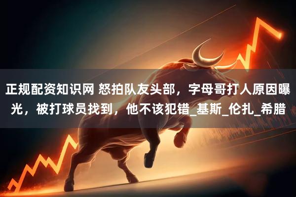 正规配资知识网 怒拍队友头部，字母哥打人原因曝光，被打球员找到，他不该犯错_基斯_伦扎_希腊