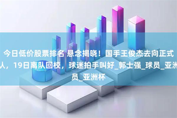 今日低价股票排名 悬念揭晓！国手王俊杰去向正式确认，19日离队回校，球迷拍手叫好_郭士强_球员_亚洲杯