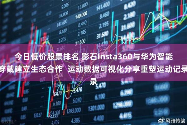今日低价股票排名 影石Insta360与华为智能穿戴建立生态合作  运动数据可视化分享重塑运动记录