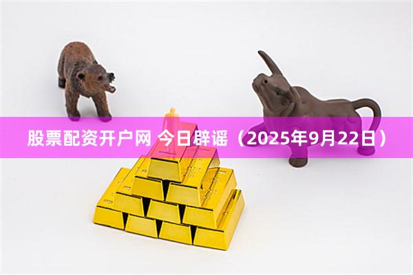 股票配资开户网 今日辟谣（2025年9月22日）