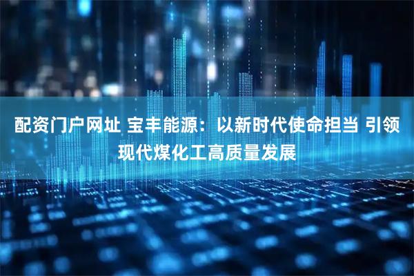 配资门户网址 宝丰能源：以新时代使命担当 引领现代煤化工高质量发展